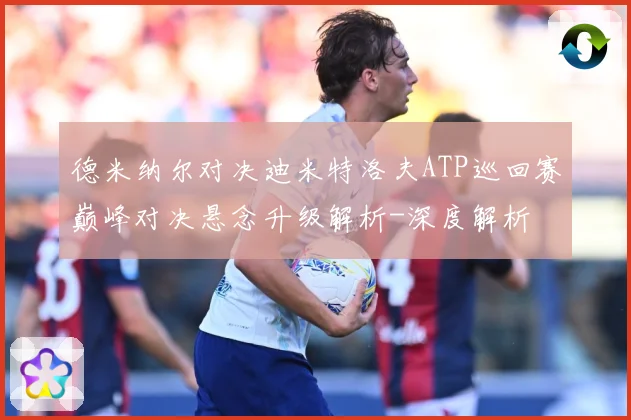 德米纳尔对决迪米特洛夫ATP巡回赛巅峰对决悬念升级解析-深度解析