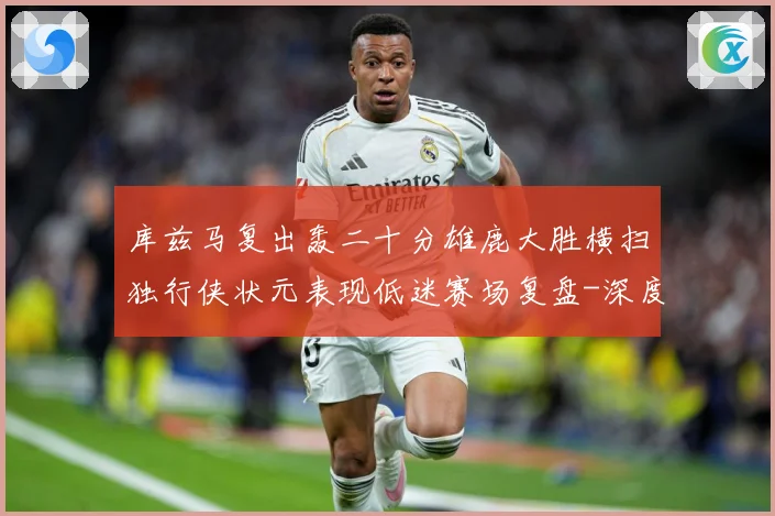 库兹马复出轰二十分雄鹿大胜横扫独行侠状元表现低迷赛场复盘-深度解析