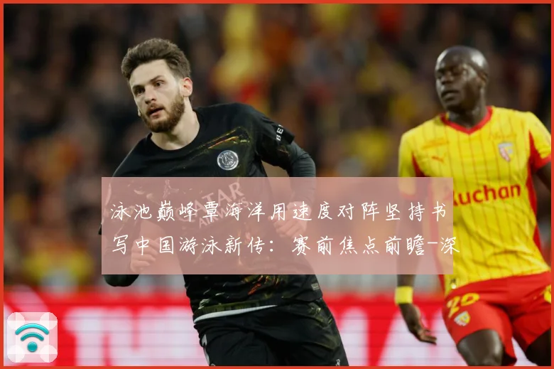 泳池巅峰覃海洋用速度对阵坚持书写中国游泳新传：赛前焦点前瞻-深度解析