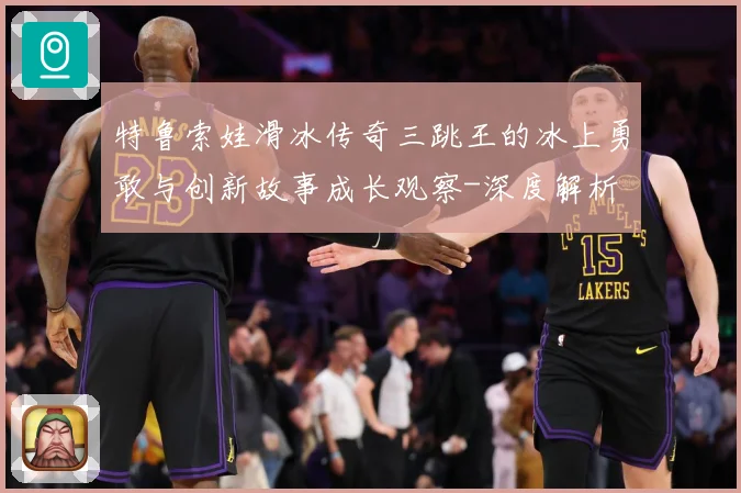 特鲁索娃滑冰传奇三跳王的冰上勇敢与创新故事成长观察-深度解析