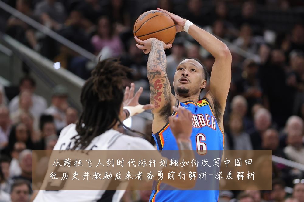 从跨栏飞人到时代标杆刘翔如何改写中国田径历史并激励后来者奋勇前行解析-深度解析