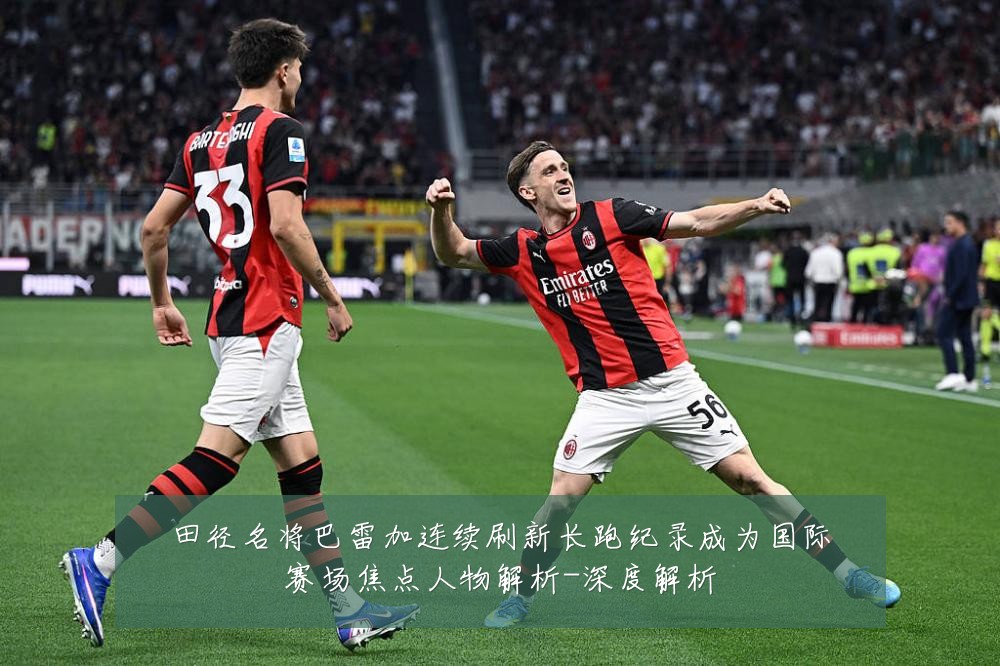 田径名将巴雷加连续刷新长跑纪录成为国际赛场焦点人物解析-深度解析